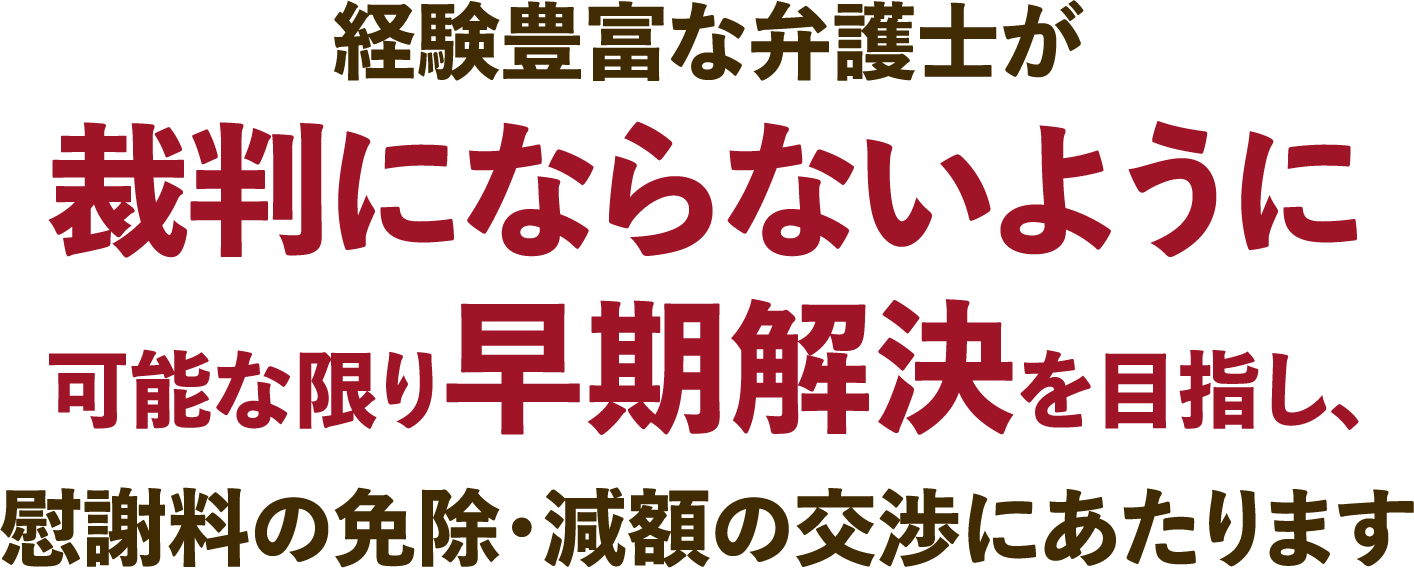 経験豊富な弁護士が裁判にならないように可能な限り早期解決を目指し、慰謝料の免除・減額の交渉にあたります